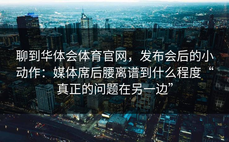 聊到华体会体育官网,发布会后的小动作:媒体席后腰离谱到什么程度“真正的问题在另一边” 聊到华体会体育官网,发布会后的小动作:媒体席后腰离谱到什么程度“真正的问题在另一边”